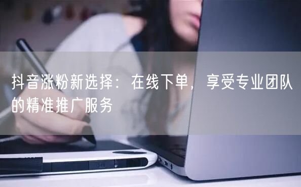 抖音涨粉新选择:在线下单,享受专业团队的精准推广服务