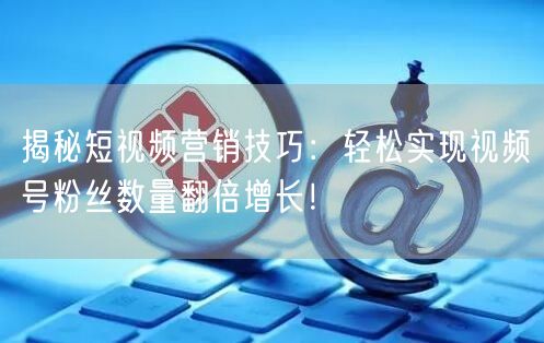 揭秘短视频营销技巧：轻松实现视频号粉丝数量翻倍增长！