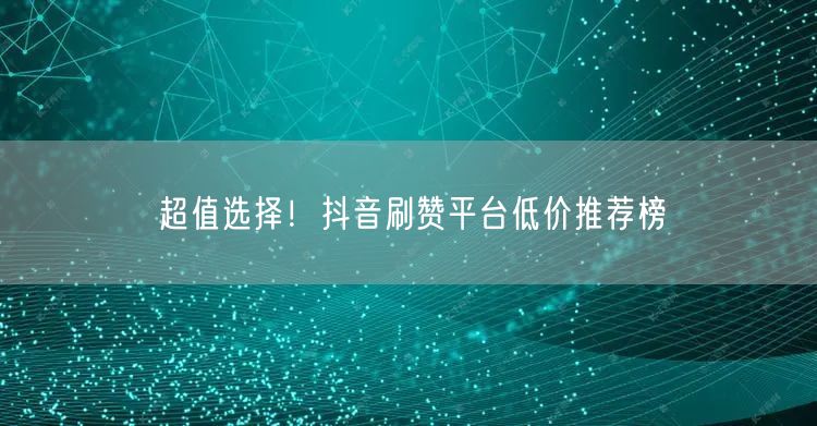 超值选择！抖音刷赞平台低价推荐榜