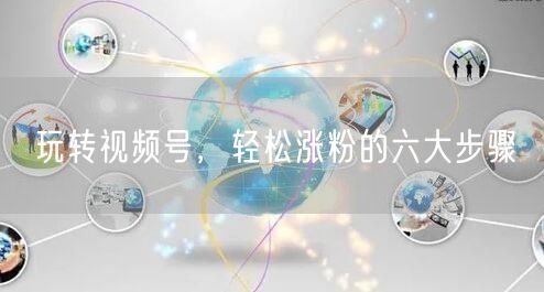 玩转视频号,轻松涨粉的六大步骤