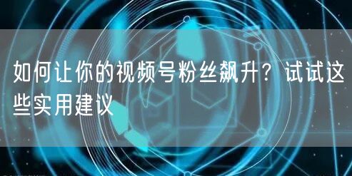 如何让你的视频号粉丝飙升?试试这些实用建议
