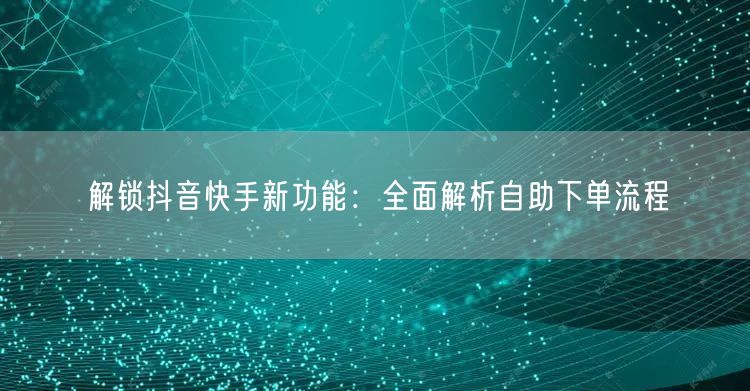 解锁抖音快手新功能:全面解析自助下单流程