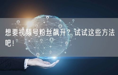 想要视频号粉丝飙升？试试这些方法吧！