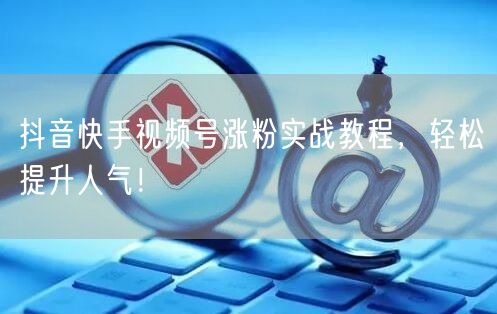 抖音快手视频号涨粉实战教程，轻松提升人气！