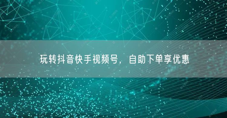 玩转抖音快手视频号，自助下单享优惠