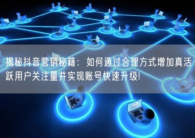 揭秘抖音营销秘籍：如何通过合理方式增加真活跃用户关注量并实现账号快速升级!