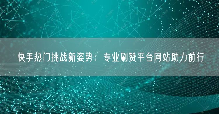 快手热门挑战新姿势：专业刷赞平台网站助力前行