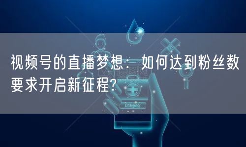 视频号的直播梦想：如何达到粉丝数要求开启新征程?