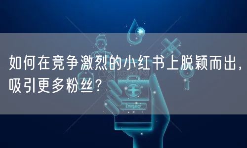 如何在竞争激烈的小红书上脱颖而出,吸引更多粉丝?