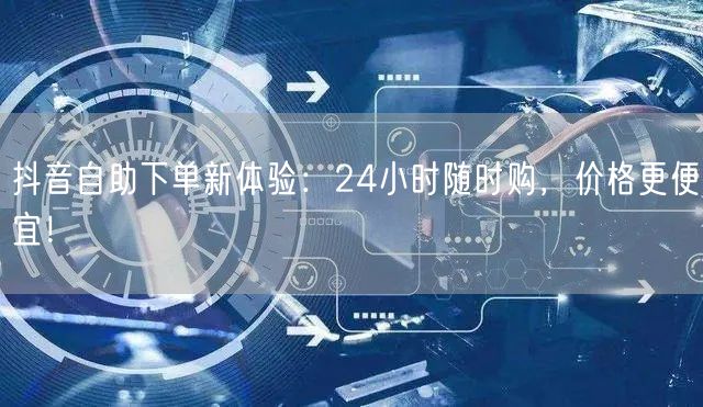 抖音自助下单新体验:24小时随时购,价格更便宜!