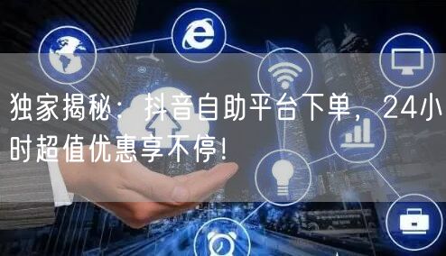 独家揭秘:抖音自助平台下单,24小时超值优惠享不停!