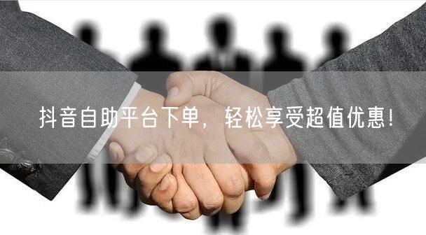 抖音自助平台下单,轻松享受超值优惠!