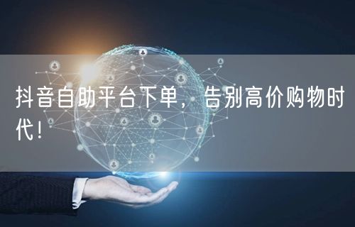 抖音自助平台下单,告别高价购物时代!