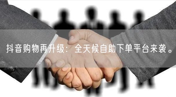 抖音购物再升级:全天候自助下单平台来袭。