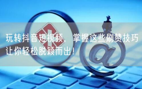 玩转抖音短视频，掌握这些刷赞技巧让你轻松脱颖而出！