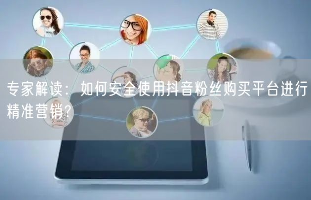 专家解读：如何安全使用抖音粉丝购买平台进行精准营销？