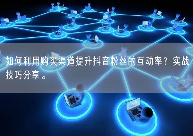 如何利用购买渠道提升抖音粉丝的互动率?实战技巧分享。