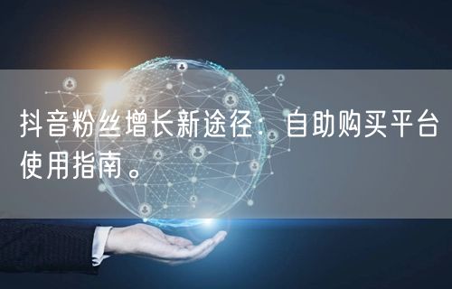 抖音粉丝增长新途径：自助购买平台使用指南。
