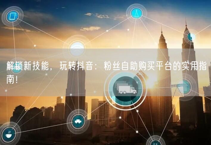 解锁新技能，玩转抖音：粉丝自助购买平台的实用指南！