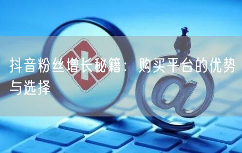 抖音粉丝增长秘籍：购买平台的优势与选择
