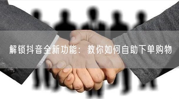 解锁抖音全新功能：教你如何自助下单购物