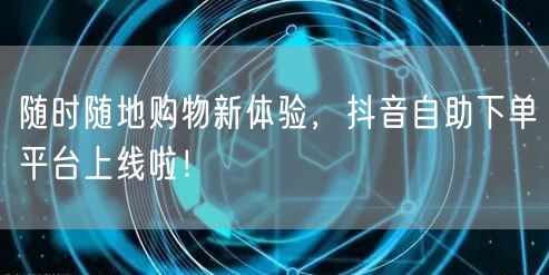 随时随地购物新体验，抖音自助下单平台上线啦！