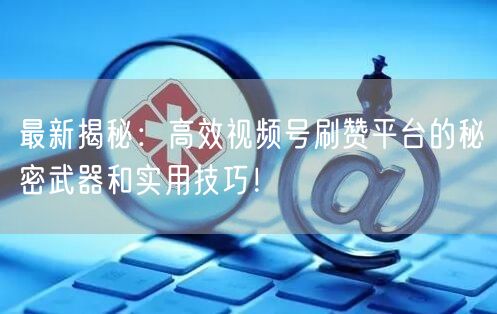最新揭秘:高效视频号刷赞平台的秘密武器和实用技巧!