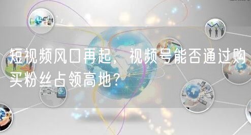 短视频风口再起,视频号能否通过购买粉丝占领高地?