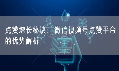 点赞增长秘诀：微信视频号点赞平台的优势解析