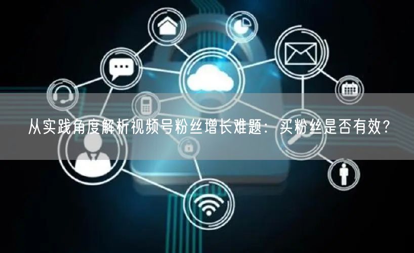 从实践角度解析视频号粉丝增长难题：买粉丝是否有效？