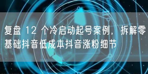 复盘 12 个冷启动起号案例，拆解零基础抖音低成本抖音涨粉细节