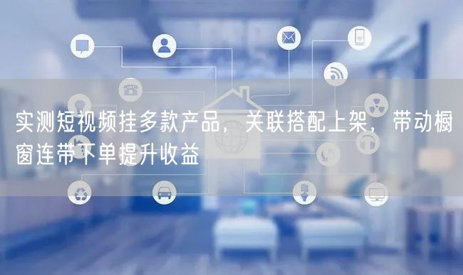 实测短视频挂多款产品，关联搭配上架，带动橱窗连带下单提升收益