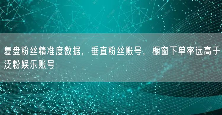 复盘粉丝精准度数据，垂直粉丝账号，橱窗下单率远高于泛粉娱乐账号