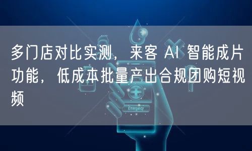 多门店对比实测，来客 AI 智能成片功能，低成本批量产出合规团购短视频