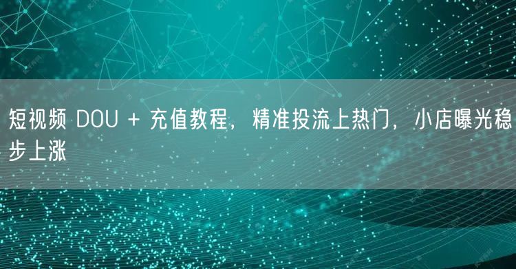 短视频 DOU + 充值教程，精准投流上热门，小店曝光稳步上涨