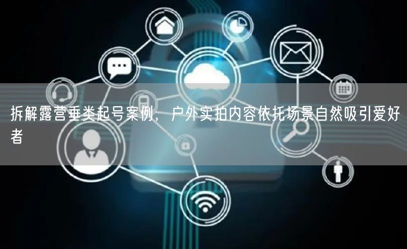 拆解露营垂类起号案例，户外实拍内容依托场景自然吸引爱好者