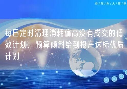 每日定时清理消耗偏高没有成交的低效计划,预算倾斜给到投产达标优质计划