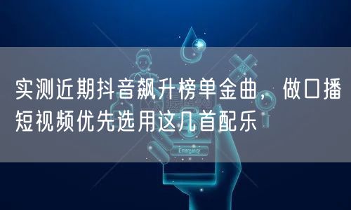 实测近期抖音飙升榜单金曲，做口播短视频优先选用这几首配乐
