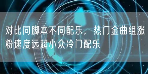 对比同脚本不同配乐，热门金曲组涨粉速度远超小众冷门配乐