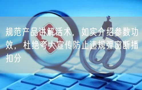 规范产品讲解话术，如实介绍参数功效，杜绝夸大宣传防止违规弹窗断播扣分