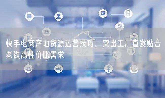 快手电商产地货源运营技巧，突出工厂直发贴合老铁高性价比需求