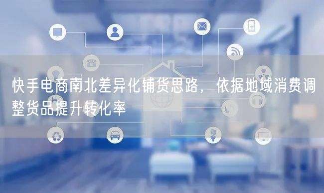 快手电商南北差异化铺货思路，依据地域消费调整货品提升转化率