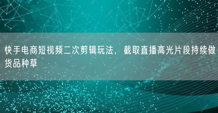 快手电商短视频二次剪辑玩法，截取直播高光片段持续做货品种草