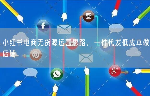 小红书电商无货源运营思路,一件代发低成本做店铺