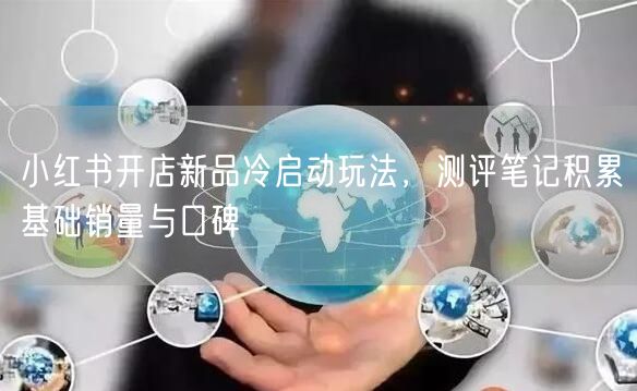 小红书开店新品冷启动玩法，测评笔记积累基础销量与口碑
