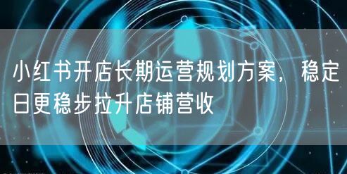 小红书开店长期运营规划方案，稳定日更稳步拉升店铺营收
