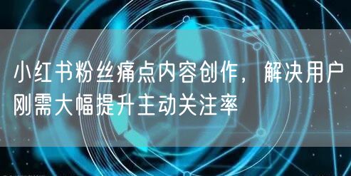 小红书粉丝痛点内容创作，解决用户刚需大幅提升主动关注率