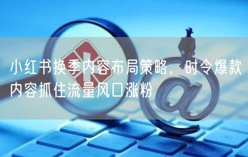 小红书换季内容布局策略，时令爆款内容抓住流量风口涨粉
