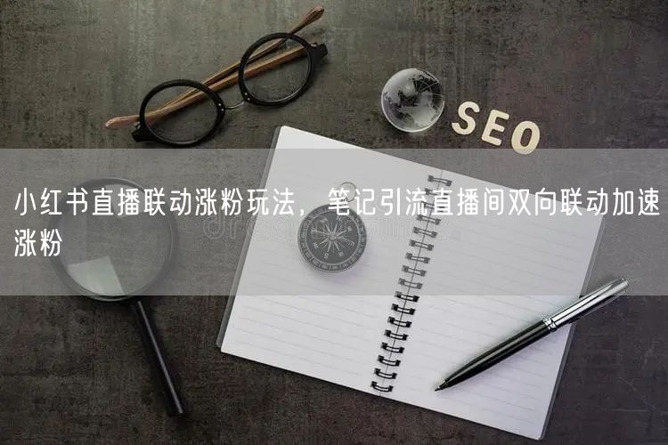 小红书直播联动涨粉玩法，笔记引流直播间双向联动加速涨粉