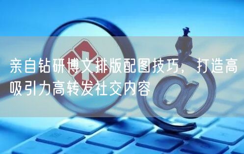亲自钻研博文排版配图技巧，打造高吸引力高转发社交内容